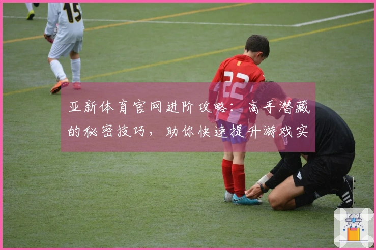 亚新体育官网进阶攻略：高手潜藏的秘密技巧，助你快速提升游戏实力