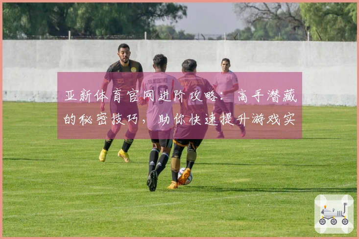 亚新体育官网进阶攻略：高手潜藏的秘密技巧，助你快速提升游戏实力